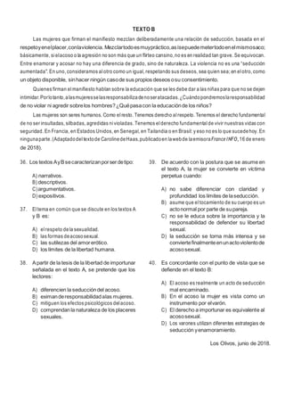 13
TEXTO B
Las mujeres que firman el manifiesto mezclan deliberadamente una relación de seducción, basada en el
respetoyenelplacer,conlaviolencia. Mezclartodoesmuypráctico,asísepuedemetertodoenelmismosaco;
básicamente, sielacoso o la agresión no son más que un flirteo cansino,no es en realidad tan grave. Se equivocan.
Entre enamorar y acosar no hay una diferencia de grado, sino de naturaleza. La violencia no es una “seducción
aumentada". En uno, consideramos alotro como un igual, respetando sus deseos, sea quien sea; en elotro, como
un objeto disponible, sinhacer ningún casode sus propios deseos osu consentimiento.
Quienes firman elmanifiesto hablan sobre la educación que se les debe dar a las niñas para que no se dejen
intimidar.Porlotanto,alasmujeresselasresponsabilizadenoseratacadas.¿Cuándopondremoslaresponsabilidad
de no violar ni agredir sobrelos hombres?¿Quépasacon la educaciónde los niños?
Las mujeres son seres humanos. Como elresto. Tenemos derecho alrespeto. Tenemos el derecho fundamental
de no ser insultadas, silbadas, agredidas nivioladas. Tenemos elderecho fundamental de vivir nuestras vidas con
seguridad. En Francia, en Estados Unidos, en Senegal, en Tailandia o en Brasil: y eso no es lo que sucedehoy. En
ningunaparte.(Adaptadodeltextode CarolinedeHaas,publicadoen lawebde laemisoraFranceINFO,16 de enero
de 2018).
36. Los textos AyBsecaracterizanporserdetipo:
A) narrativos.
B) descriptivos.
C)argumentativos.
D) expositivos.
37. Eltema en común que se discute en los textos A
y B es:
A) elrespeto dela sexualidad.
B) las formas deacososexual.
C) las sutilezas del amorerótico.
D) los límites de la libertad humana.
38. Apartir de la tesis de la libertad de importunar
señalada en el texto A, se pretende que los
lectores:
A) diferencien la seduccióndel acoso.
B) eximanderesponsabilidadalas mujeres.
C) mitiguen los efectos psicológicos delacoso.
D) comprendanla naturaleza de los placeres
sexuales.
39. De acuerdo con la postura que se asume en
el texto A, la mujer se convierte en víctima
perpetua cuando:
A) no sabe diferenciar con claridad y
profundidad los límites de laseducción.
B) asume que eltocamiento de su cuerpo es un
actonormal por parte de supareja.
C) no se le educa sobre la importancia y la
responsabilidad de defender su libertad
sexual.
D) la seducción se torna más intensa y se
conviertefinalmenteenunactoviolentode
acososexual.
40. Es concordante con el punto de vista que se
defiende en el texto B:
A) El acoso es realmente un acto de seducción
mal encaminado.
B) En el acoso la mujer es vista como un
instrumento por elvarón.
C) El derecho a importunar es equivalente al
acososexual.
D) Los varones utilizan diferentes estrategias de
seducción yenamoramiento.
Los Olivos, junio de 2018.
 