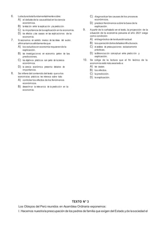 5
6. Lalecturatratafundamentalmentesobre:
A) el debate de la causalidad en la ciencia
económica.
B) larelación entre la explicación yla predicción.
C) la importancia de la explicación en la economía.
D) los efectos y las causas en las explicaciones de la
economía.
7. Si razonamos en sentido inverso de las ideas del autor,
afirmaríamosválidamenteque:
A) los estudios en economía requierende la
explicación.
B) las investigaciones en economía parten de las
predicciones.
C) los objetivos prácticos son parte de laciencia
económica.
D) la ciencia económica presenta debates de
importancia.
8. Se infiere del contenido del texto que a los
economistas prácticos les interesa sobre todo:
A) controlar los efectos de los fenómenos
económicos.
B) desestim ar la relevancia de la predicción en la
economía.
C) diagnosticar las causas de los procesos
económicos.
D) predecir fenómenos sobre la base de la
explicación.
9. A partir de lo señalado en el texto, la proyección de la
situación de la economía peruana al año 2021 exige
como condición:
A) eldiagnóstico de lasituaciónactual.
B) lasuperacióndelosdebatesinfructuosos.
C) el análisis de preocupaciones exclusivamente
prácticas.
D) ladiferenciación conceptual entre predicción y
explicación.
10. Se colige de la lectura que el fin teórico de la
economía está más asociado a:
A) las causas.
B) los efectos.
C) la predicción.
D) la explicación.
TEXTO N° 3
Los Obispos del Perú reunidos en Asamblea Ordinaria exponemos:
l. Hacemos nuestralapreocupación de los padres de familia que exigen del Estado yde lasociedad el
 