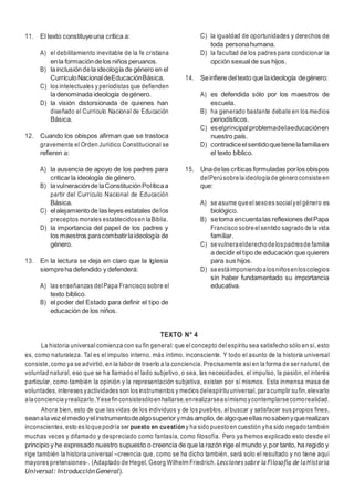 7
11. El texto constituyeuna crítica a:
A) el debilitamiento inevitable de la fe cristiana
enla formacióndelos niños peruanos.
B) lainclusióndela ideología de género en el
CurrículoNacionaldeEducaciónBásica.
C) los intelectuales y periodistas que defienden
la denominada ideología degénero.
D) la visión distorsionada de quienes han
diseñado el Currículo Nacional de Educación
Básica.
12. Cuando los obispos afirman que se trastoca
gravemente el Orden Jurídico Constitucional se
refieren a:
A) la ausencia de apoyo de los padres para
criticarla ideología de género.
B) lavulneraciónde laConstituciónPolíticaa
partir del Currículo Nacional de Educación
Básica.
C) elalejamientode las leyes estatales delos
preceptos morales establecidosen laBiblia.
D) la importancia del papel de los padres y
los maestros paracombatirlaideología de
género.
13. En la lectura se deja en claro que la Iglesia
siempreha defendido y defenderá:
A) las enseñanzas delPapa Francisco sobre el
texto bíblico.
B) el poder del Estado para definir el tipo de
educación de los niños.
C) la igualdad de oportunidades y derechos de
toda personahumana.
D) la facultad de los padres para condicionar la
opción sexual de sus hijos.
14. Seinfiere deltexto que laideología degénero:
A) es defendida sólo por los maestros de
escuela.
B) ha generado bastante debate en los medios
periodísticos.
C) eselprincipalproblemadelaeducaciónen
nuestro país.
D) contradiceelsentidoquetienelafamiliaen
el texto bíblico.
15. Unadelas críticas formuladas porlos obispos
delPerúsobrelaideologíade géneroconsisteen
que:
A) se asume queelsexoes social yelgénero es
biológico.
B) setomaencuentalas reflexiones delPapa
Francisco sobreelsentido sagrado de la vida
familiar.
C) sevulneraelderechodelospadresde familia
a decidir el tipo de educación que quieren
para sus hijos.
D) seestáimponiendoalosniñosenloscolegios
sin haber fundamentado su importancia
educativa.
TEXTO N° 4
La historia universal comienza con su fin general: que elconcepto delespíritu sea satisfecho sólo en sí, esto
es, como naturaleza. Tal es el impulso interno, más íntimo, inconsciente. Y todo el asunto de la historia universal
consiste, como ya se advirtió, en la labor de traerlo a la conciencia. Precisamente así en la forma de ser natural, de
voluntad natural, eso que se ha llamado el lado subjetivo, o sea, las necesidades, el impulso, la pasión, el interés
particular, como también la opinión y la representación subjetiva, existen por sí mismos. Esta inmensa masa de
voluntades, intereses yactividades son los instrumentos y medios delespírituuniversal, paracumplir sufin,elevarlo
alaconcienciayrealizarlo.Yesefinconsistesóloenhallarse,enrealizarseasímismoycontemplarsecomorealidad.
Ahora bien, esto de que las vidas de los individuos y de los pueblos, albuscar y satisfacer sus propios fines,
seanalavez elmedioyelinstrumentodealgosuperiorymás amplio,dealgoqueellas nosabenyquerealizan
inconscientes, esto es loquepodría ser puesto en cuestión y ha sido puestoen cuestión yha sido negadotambién
muchas veces y difamado y despreciado como fantasía, como filosofía. Pero ya hemos explicado esto desde el
principio y he expresado nuestro supuesto o creencia de que la razón rige el mundo y,por tanto, ha regido y
rige también la historia universal –creencia que, como se ha dicho también, será solo el resultado y no tiene aquí
mayores pretensiones-. (Adaptado de Hegel, Georg Wilhelm Friedrich. Lecciones sobre la Filosofía de la Historia
Universal: IntroducciónGeneral).
 