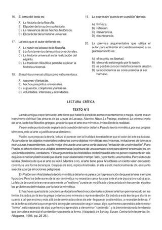 8
16. El tema del texto es:
A) La historia de la filosofía.
B) El poder de la razóny suhistoria.
C) Larelevancia delos hechos históricos.
D) El carácterdela historia universal.
17. La tesis que el autor defiende es:
A) La razónes labase dela filosofía.
B) Los fundamentos delespíritu son racionales.
C) La historia universal es la realización del
espíritu.
D) La tradición filosófica permite explicar la
historia universal.
18. Elespíritu universal utiliza como instrumentos a:
A) razones yfantasías.
B) hechos y espíritus universales.
C) supuestos,conjeturas yfantasías.
D) voluntades, intereses y actividades.
19. La expresión “puestoen cuestión”denota:
A) firmeza.
B) reflexión.
C) irreverencia.
D) discrepancia.
20. La premisa argumentativa que utiliza el
autor para enfrentar el cuestionamiento a su
planteamiento es:
A) el espíritu eslibertad.
B) el mundo estáregido por la razón.
C) es posible conocer metafísicamente larazón.
D) la inconciencia es consustancial al ser
humano.
LECTURA CRÍTICA
TEXTO N°5
La más antigua experiencia delarte tiene que haberlo percibido como encantamiento o magia; elarte era un
instrumento del ritual(las pinturas de las cuevas de Lascaux, Altamira, Niaux, La Pasiega, etcétera). La primera teoría
del arte, la de los filósofos griegos, proponía que el arte era mímesis,imitacióndela realidad.
Yesenestepuntodondeseplanteólacuestióndelvalordelarte.Pueslateoríamimética,porsuspropios
términos,reta al arte a justificarse a símismo.
Platón, que propuso la teoría, lo hizo alparecer con la finalidad de establecer que elvalor delarte es dudoso.
Alconsiderarlos objetos materiales ordinarios comoobjetos miméticos ensímismos,imitaciones deformas o
estructuras trascendentes,aunlamejorpinturadeuna camaseríasólouna"imitacióndeunaimitación".Para
Platón,elartenotieneunautilidad determinada(la pintura deuna camanosirveparadormirencima)nies,en
unsentidoestricto,verdadero.Ylos argumentos deAristóteles endefensadelartenoponenrealmenteentela
dejuiciolanociónplatónicadequeelarteesunelaboradotrompel'oeil,y,portanto,unamentira.Perosídiscute
la idea platónica de que el arte es inútil. Mentira o no, el arte tiene para Aristóteles un cierto valor en cuanto
constituye una forma de terapia. Despúes de todo, replica Aristóteles, elarte es útil, medicinalmente útil, en cuanto
suscitay purga emociones peligrosas.
EnPlatónyen Aristóteleslateoríamiméticadelartevaparejaconlapresuncióndequeelartees siempre
figurativo. Pero los defensores de la teoría mimética no necesitan cerrar los ojos ante elarte decorativo y abstracto.
Lafalacia dequeelarteesnecesariamenteun"realismo" puedesermodificadaodescartadasin trascender siquiera
los problemas delimitados por la teoría mimética.
Elhechoes quetodala concienciaytoda lareflexiónoccidentales sobreel artehanpermanecidoen los
límites trazados por la teoría griega delarte como mímesis o representanción. Es debidoa esta teoría que elarte en
cuanto a tal-por encima y más allá de determinadas obras de arte- llega a ser problemático, a necesitar defensa. Y
es la defensadelarte laque engendra la singular concepción según la cualalgo, que hemos aprendido adenominar
"forma", está separado de algo que hemos aprendido a denominar "contenido", y la bienintencionada tendencia
que considera esencial elcontenido y accesoria la forma. (Adaptado de Sontag, Susan. Contra la interpretación,
Alfaguara, 1996, pp.25-26.).
 