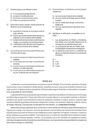 9
21. El texto expone una reflexión sobre:
A) La concepcióngriega del arte.
B) La teoría miméticadel arte.
C) Elenfoque occidental sobre elarte.
D) Platón y su perspectiva delarte.
22. Entre otros casos,elautor citalas pinturas de
Altamira conel propósito de:
A) ejemplificar eldebate de los griegos sobre el
valor del arte.
B) ilustrarque elarte erapercibido desdesus
orígenes comoimitacióndelarealidad.
C) fundamentarlatrascendenciadelritualyla
magia,ysuconexiónconelarteprimitivo.
D) contrastarelvalordelartecomomagiaysu
valor comomímesis dela realidad.
23. Siasumiéramos elpuntodevistadePlatón,sería
correcto afirmarque:
A) elarte es incapaz de reflejar la esencia de la
realidad.
B) la naturaleza delarte exige una justificación
racional.
C) resulta dudosoquelosgriegosestablecieron
la teoría miméticadel arte.
D) el arte carece de utilidad determinada pues
es una “imitación de una imitación”.
24. Para Aristóteles, la utilidadde una obra deteatro
residiría en:
A) seruna burda imitaciónde la realidad.
B) ser una suerte de terapia para el artista
creador.
C) ser un medio para purgar emociones
peligrosas.
D) ser una representación figurativa de la
realidad.
25. Identifique la afirmación compatible con el
texto:
I. Las perspectivas de Platón y Aristóteles
han tenido una marcada influencia en la
concepciónoccidentalsobreel arte.
II. La concepción del arte en Platón está
sustentadaenfundamentosontológicos.
III. La distinción entre forma y contenido es
ajenaa la tradicióndelartecomoproducto
mimético.
A) I
B) I y II
C) I y III
D) Todas.
TEXTO N°6
Los liberales no somos anarquistas y no queremos suprimir elEstado. Por elcontrario, queremos un Estado
fuerte y eficaz, lo que no significa un Estado grande, empeñado en hacer cosas que la sociedad civil puede hacer
mejor que élen un régimen de libre competencia. ElEstado debe asegurar la libertad, elorden público, elrespeto a
la ley,la igualdad de oportunidades.
Laigualdadantelaleyylaigualdaddeoportunidadesnosignificanlaigualdadenlosingresosyenlarenta,algo
que liberal alguno propondría. Porque esto último sólo se puede obtener en una sociedad mediante un Gobierno
autoritario que "iguale" económicamente a todos los ciudadanos mediante un sistema opresivo, haciendo tabla
rasa de las distintas capacidades individuales, imaginación, inventiva, concentración, diligencia, ambición,espíritu
de trabajo, liderazgo. Estoequivale a ladesaparición del individuo, a suinmersiónenlatribu.
Nadamás justoque,partiendo deun puntomás omenos similar,los individuos vayandiferenciandosus
ingresos de acuerdo a sus mayores o menores aportaciones a los beneficios del conjunto de la sociedad. Sería
estúpido ignorar que entre los individuos hay inteligentes y tontos, diligentes o haraganes, inventivos o rutinarios y
lerdos, estudiosos y perezosos, etcétera. Y sería injusto que en nombre de la "igualdad" todos recibieran elmismo
salario pese a sus distintas aptitudes y méritos. Las sociedades que lo han intentado han aplastado la iniciativa
individual,desapareciendoenlaprácticaalosindividuosenunamasaanodinaalaquelafaltadecompetencia
desmoviliza y ahoga su creatividad.
 