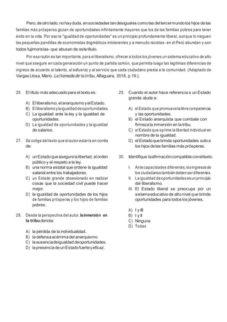 10
Pero,deotrolado,nohayduda,ensociedades tandesiguales comolas deltercermundolos hijos delas
familias más prósperas gozan de oportunidades infinitamente mayores que los de las familias pobres para tener
éxito en la vida. Por eso la "igualdad de oportunidades" es un principio profundamente liberal, aunque lo nieguen
las pequeñas pandillas de economistas dogmáticos intolerantes y a menudo racistas- en el Perú abundan y son
todos fujimoristas-que abusan de estetítulo.
Por esa razón es tan importante, para elliberalismo, ofrecer a todos los jóvenes un sistema educativo de alto
nivel que asegure en cada generación un punto de partida común, que permita luego las legítimas diferencias de
ingreso de acuerdo al talento, al esfuerzo y al servicio que cada ciudadano presta a la comunidad. (Adaptado de
Vargas Llosa, Mario. Lallamada de latribu, Alfaguara, 2018, p.19.).
26. El título más adecuadopara el texto es:
A) Elliberalismo,elanarquismoyelEstado.
B) Elliberalismoylaigualdaddeoportunidades.
C) La igualdad ante la ley y la igualdad de
oportunidades.
D) La igualdad de oportunidades y la igualdad
de salarios.
27. Se colige deltexto que elautor estaría en contra
de:
A) unEstadoqueasegurelalibertad, elorden
público y el respeto a la ley.
B) una norma estatal que ordene la igualdad
salarial entre los trabajadores.
C) un Estado grande obsesionado en realizar
cosas que la sociedad civil puede hacer
mejor.
D) la igualdad de oportunidades de los hijos
de familias prósperas y los hijos de familias
pobres.
28. Desde la perspectiva delautor, lainmersión en
la tribudenota:
A) la pérdida de la individualidad.
B) la defensaacérrimadel anarquismo.
C) laausenciadeigualdad deoportunidades.
D) lapresenciadeunEstadofuerteyeficaz.
29. Cuando el autor hace referencia a un Estado
grande alude a:
A) elEstado que promuevelalibrecompetencia
y las oportunidades.
B) el Estado anarquista que combate con
firmezala inmersión en la tribu.
C) elEstado que oprime la libertad individual en
nombre de la igualdad.
D) el Estadoquebrinda oportunidades soloa
los hijos delas familias más prósperas.
30. Identifique laafirmacióncompatibleconeltexto:
I. Antecapacidades diferentes,losingresosde
los ciudadanostambiéndebenserdiferentes.
II. La igualdad deoportunidadesesunprincipio
del liberalismo.
III. El Estado liberal se preocupa por un
sistemaeducativo de altonivel que brinde
oportunidades para todos los jóvenes.
A) I y III
B) I y II
C) Ninguna
D) Todas
 