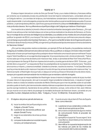 11
TEXTO N° 7
El ataque trapero lanzado en contra de Siria por Donald Trump y sus criados británicos y franceses ratifica
por enésima vez el acelerado proceso de putrefacción moral del imperio norteamericano, comandado ahora por
un Calígula redivivo. Los cronistas de la época y los historiadores caracterizaron al emperador romano como un
sujetodespreciable:cruel,extravaganteypropensoadarriendasueltaasusperversasfantasíassexuales.Enpocas
palabras,unpersonajedesequilibrado,caprichosoyparaquienelderechoylaleyeranintolerablesobstáculosasus
más profundos deseos.Nomuydiferentees elperfilpsicológicodelCalígulaque habitaen Washington.
Una muestra de su talante (in)moral lo ofrece elreciente bombardeo descargado sobre Damasco. ¿Por qué
hacerlo sise sabíaque eltan mentado ataque con armas químicas realizado en las afueras de Damasco, en Duma,
fueunmontajede los servicios deinteligenciaoccidentales ysus aliados enlos medios decomunicaciónpara
justificar la agresión de EEUU y sus lacayos? No había ninguna evidencia que confirmara ese presunto ataque,
ysinembargoseprocedióa bombardearDamasco.¿Porquénosefacilitó lalaborde laOrganizaciónpara la
ProhibicióndelasArmasQuímicas(OPAQ),elorganismoquefiscalizaestetipodeamenazasenelmarcodelsistema
de Naciones Unidas?
¿Por qué los más grandes medios occidentales, por ejemplo El País de España y los pestilentes medios de
laoligarquíamediáticalatinoamericanasilenciantodacríticay justificanunataquecriminaleindiscriminado?
Respuesta:lohacenporquehacelargosañosquedejarondesermediosdecomunicaciónparaconvertirseen"house
organs"delaCasaBlanca,ensusagentesdepropaganda.Unacosaeslapresunción,otralacorroboración.“Todoel
mundo sabe que nohay armas de destrucción masivaen Iraq”, ledijo un periodista delNew York Times a KarlRove,
elprincipal asesorde George W.Bush en vísperas de la invasión y cruenta guerra de Irak en 2003.“Entonces, ¿qué
sentido tiene una guerra?” La respuesta de Rove fue paradigmática de la prepotencia norteamericana: “Nosotros
ahorasomos un imperio, y creamos la realidad. Ustedes la comentan, nosotros la creamos. Y sila Casa Blancadice
que hay armas de destrucción masiva en Iraq todo elmundo dirá que hay armas de destrucción masiva en Iraq.” La
historia serepite: siWashington dice que hubo un ataque con armas químicas en Siria todo elmundo dirá lo mismo,
aunque porsupuestosiempreestarán los incrédulos que seresistana admitir el engaño.
Lo cierto es que la irresponsabilidad de Washington tensa al máximo la delgada cuerda de la paz mundial.
Un paso más en el viejo proyecto, del cual no se apartó ningún presidente norteamericano, ni siquiera el“progre”
Obama: destruir a todos los estados nacionales de Medio Oriente para que el mar de petróleo sobre el cual están
parados quede sin dueño y las transnacionales estadounidenses se apoderende eserecurso estratégico sin nadie
que les oponga resistencia. Apoderarse de ese petróleo, decíamos, aunque, como antes en Irak, sean millones
los que mueran en el vano intento de postergar la inevitable declinación del American dream, convertido en una
pesadilla mundial. (Adaptado de Boron,Atilio. “Calígula y Trump”.EnRebelión,16deabrilde2018).
31. El objetivo del primerpárrafodel texto es:
A) trazar la similitud del perfil psicológico entre
Calígula y Donald Trump.
B) cuestionar las decisiones políticas que
adopta DonaldTrump.
C) negar eluso sistemático de armas químicas
en Siria.
D) compararladecadenciamoraldel imperio
romano y el norteamericano.
32. Cuando elautor cita al diario El País de España
tiene comointención:
A) cuestionar el uso sistemático e indiscrimi-
nado de armas químicas enSiria.
B) denunciar la complicidad de algunos medios
de comunicación frente al proceder de
Washington.
C) ejemplificar elpapelde "house organs" de la
Casa Blanca,desarrollado por los mediosde
comunicación.
D) desmitificar la supuesta tergiversación de
las noticias por parte de los medios de
comunicacióndelmundooccidental.
 