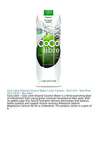 Coco Libre Original Coconut Water 1 Liter Cartons – Pack of 6 – Sale Price
US $ 23.95 – Buy Now!
Coco Libre – Coco Libre Original Coconut Water is a thirst-quenching blast
of refreshment from young green coconuts harvested at their peak. With
no added sugar this natural hydration delivers electrolytes that balance
bodily systems and support muscle recovery:Potassium Sodium
Magnesium Calcium No fat or cholesterol. This product comes in a pack of
6.
 
