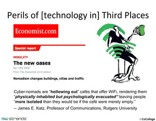 Perils of [technology in] Third Places Cyber-nomads are “ hollowing out ” cafés that offer WiFi, rendering them “ physically inhabited but psychologically evacuated”  leaving people “ more isolated   than they would be if the café were merely empty.” -- James E. Katz, Professor of Communications, Rutgers University 