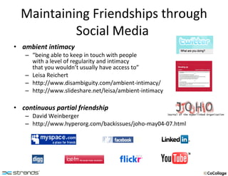 Maintaining Friendships through Social Media  ambient intimacy  “ being able to keep in touch with people  with a level of regularity and intimacy  that you wouldn’t usually have access to” Leisa Reichert http://www.disambiguity.com/ambient-intimacy/ http://www.slideshare.net/leisa/ambient-intimacy continuous partial friendship  David Weinberger http://www.hyperorg.com/backissues/joho-may04-07.html 