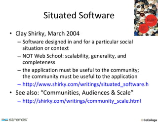 Situated Software Clay Shirky, March 2004 Software designed in and for a particular social situation or context NOT Web School: scalability, generality, and completeness the application must be useful to the community;  the community must be useful to the application http://www.shirky.com/writings/situated_software.html See also: “Communities, Audiences & Scale” http://shirky.com/writings/community_scale.html 