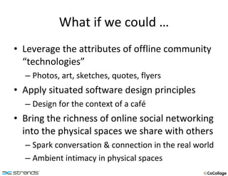 What if we could … Leverage the attributes of offline community “technologies” Photos, art, sketches, quotes, flyers Apply situated software design principles Design for the context of a café Bring the richness of online social networking into the physical spaces we share with others Spark conversation & connection in the real world Ambient intimacy in physical spaces 