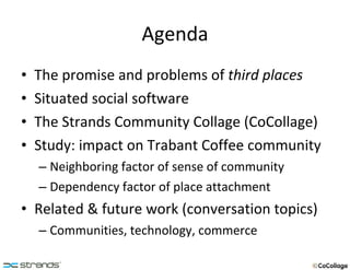 Agenda The promise and problems of  third places Situated social software The Strands Community Collage (CoCollage) Study: impact on Trabant Coffee community Neighboring factor of sense of community Dependency factor of place attachment Related & future work (conversation topics) Communities, technology, commerce 