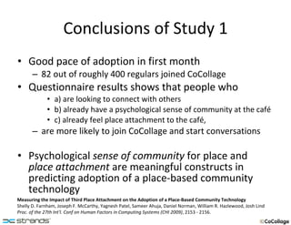 Conclusions of Study 1 Good pace of adoption in first month 82 out of roughly 400 regulars joined CoCollage Questionnaire results shows that people who a) are looking to connect with others b) already have a psychological sense of community at the café c) already feel place attachment to the café, are more likely to join CoCollage and start conversations Psychological  sense of community  for place and  place attachment  are meaningful constructs in predicting adoption of a place-based community technology Measuring the Impact of Third Place Attachment on the Adoption of a Place-Based Community Technology Shelly D. Farnham, Joseph F. McCarthy, Yagnesh Patel, Sameer Ahuja, Daniel Norman, William R. Hazlewood, Josh Lind Proc. of the 27th Int'l. Conf on Human Factors in Computing Systems (CHI 2009) , 2153 - 2156. 