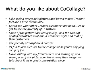 What do you like about CoCollage? I like seeing everyone's pictures and how it makes Trabant feel like a little community. Get to see what other Trabant customers are up to. Really get to see the diversity of U. District. Some of the pictures are really lovely - and the kinds of photos overall tell a lot about Trabant’s style and that of their customers. The friendly atmosphere it creates its fun to add pictures to the collage while you're enjoying a cup of joe.  I love visiting with my friends there and looking up and seeing one of our pictures on the screen, then we get to talk about it. Its a great conversation piece. 