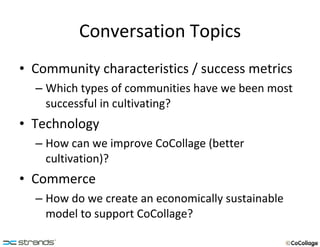 Conversation Topics Community characteristics / success metrics Which types of communities have we been most successful in cultivating? Technology How can we improve CoCollage (better cultivation)? Commerce How do we create an economically sustainable model to support CoCollage? 