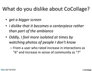 What do you dislike about CoCollage? get a bigger screen i dislike that it becomes a centerpiece rather than part of the ambiance   Oddly, I feel more isolated at times by watching photos of people I don't know   From a user who rated increase in interactions as “6” and increase in sense of community as “7” 