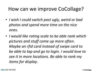 How can we improve CoCollage? I wish I could switch past ugly, weird or bad photos and spend more time on the nice ones. I would like rating scale to be able rank which pictures and stuff come up more often. Maybe an rfid card instead of swipe card to be able to tap and go to login. I would love to see it in more locations. Be able to rank my items for display . 