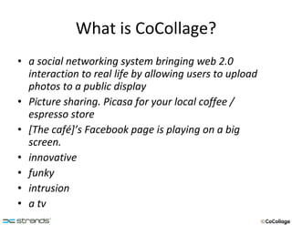 What is CoCollage? a social networking system bringing web 2.0 interaction to real life by allowing users to upload photos to a public display Picture sharing. Picasa for your local coffee / espresso store [The café]’s Facebook page is playing on a big screen. innovative funky intrusion a tv   