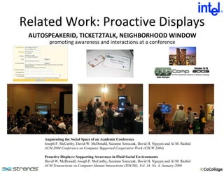 Related Work: Proactive Displays Augmenting the Social Space of an Academic Conference Joseph F. McCarthy, David W. McDonald, Suzanne Soroczak, David H. Nguyen and Al M. Rashid ACM 2004 Conference on Computer Supported Cooperative Work (CSCW 2004) Proactive Displays: Supporting Awareness in Fluid Social Environments David W. McDonald, Joseph F. McCarthy, Suzanne Soroczak, David H. Nguyen and Al M. Rashid ACM Transactions on Computer-Human Interactions (TOCHI), Vol. 14, No. 4, January 2008 promoting awareness and interactions at a conference AUTOSPEAKERID, TICKET2TALK, NEIGHBORHOOD WINDOW 