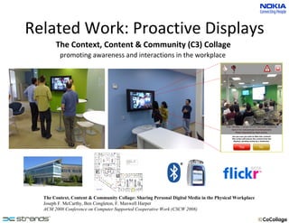Related Work: Proactive Displays The Context, Content & Community (C3) Collage promoting awareness and interactions in the workplace The Context, Content & Community Collage: Sharing Personal Digital Media in the Physical Workplace Joseph F. McCarthy, Ben Congleton, F. Maxwell Harper ACM 2008 Conference on Computer Supported Cooperative Work (CSCW 2008) 