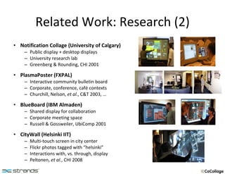 Related Work: Research (2) Notification Collage (University of Calgary) Public display + desktop displays University research lab Greenberg & Rounding, CHI 2001 PlasmaPoster (FXPAL) Interactive community bulletin board Corporate, conference, café contexts Churchill, Nelson,  et al. , C&T 2003, … BlueBoard (IBM Almaden) Shared display for collaboration Corporate meeting space Russell & Gossweiler, UbiComp 2001 CityWall (Helsinki IIT) Multi-touch screen in city center Flickr photos tagged with “helsinki” Interactions with, vs. through, display Peltonen,  et al. , CHI 2008 