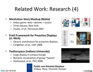 Related Work: Research (4) Manhattan Story Mashup (Nokia) Urban game: web + phones + screen Times Square, New York Tuulos,  et al. , Pervasive 2007 ProD Framework for Proactive Displays  (U. Mich) Generic architecture for proactive displays Congleton,  et al. , UIST 2008 Twitterspace (Indiana University) Large display in campus lounge Dynamic visualization of group “tweets” Hazlewood,  et al. , PDC 2008 Public and Situated Displays O’Hara, Perry, Churchill, Russell 