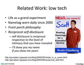 Related Work: low tech Life as a grand experiment Nametag worn daily since 2000 Front porch philosophy Reciprocal self-disclosure self disclosure is reciprocal respective to the level of intimacy that you have revealed I’ll show you my name  if you show me yours http://gumption.typepad.com/blog/2005/05/whats_in_a_name.html http://gumption.typepad.com/blog/2005/06/reciprocal_self.html 