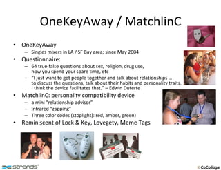 OneKeyAway / MatchlinC OneKeyAway Singles mixers in LA / SF Bay area; since May 2004 Questionnaire: 64 true-false questions about sex, religion, drug use,  how you spend your spare time, etc “ I just want to get people together and talk about relationships …  to discuss the questions, talk about their habits and personality traits.  I think the device facilitates that.” – Edwin Duterte MatchlinC: personality compatibility device  a mini “relationship advisor” Infrared “zapping” Three color codes (stoplight): red, amber, green) Reminiscent of Lock & Key, Lovegety, Meme Tags 