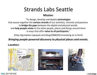 Strands Labs Seattle Mission: “ To design, develop and deploy  technologies  that weave together the  various strands  of our  activities, interests and passions  to  bridge the gaps  between the  digital and physical worlds  and  help people relate  to the other  people, places and things  around them  in ways that offer  value to all participants .” [http://gumption.typepad.com/blog/2008/03/innovating-at-m.html] Bringing people-powered discovery to physical places and events. Location: 