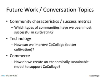 Future Work / Conversation Topics Community characteristics / success metrics Which types of communities have we been most successful in cultivating? Technology How can we improve CoCollage (better cultivation)? Commerce How do we create an economically sustainable model to support CoCollage? 