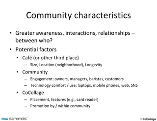 Community characteristics Greater awareness, interactions, relationships – between who? Potential factors Café (or other third place) Size, Location (neighborhood), Longevity Community Engagement: owners, managers, baristas, customers Technology comfort / use: laptops, mobile phones, web, SNS CoCollage Placement, features (e.g., card reader) Promotion by / within community 