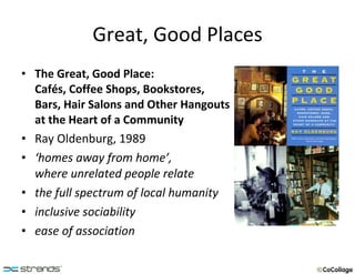 Great, Good Places The Great, Good Place:  Cafés, Coffee Shops, Bookstores, Bars, Hair Salons and Other Hangouts  at the Heart of a Community Ray Oldenburg, 1989 ‘ homes away from home’,  where unrelated people relate the full spectrum of local humanity inclusive sociability ease of association 