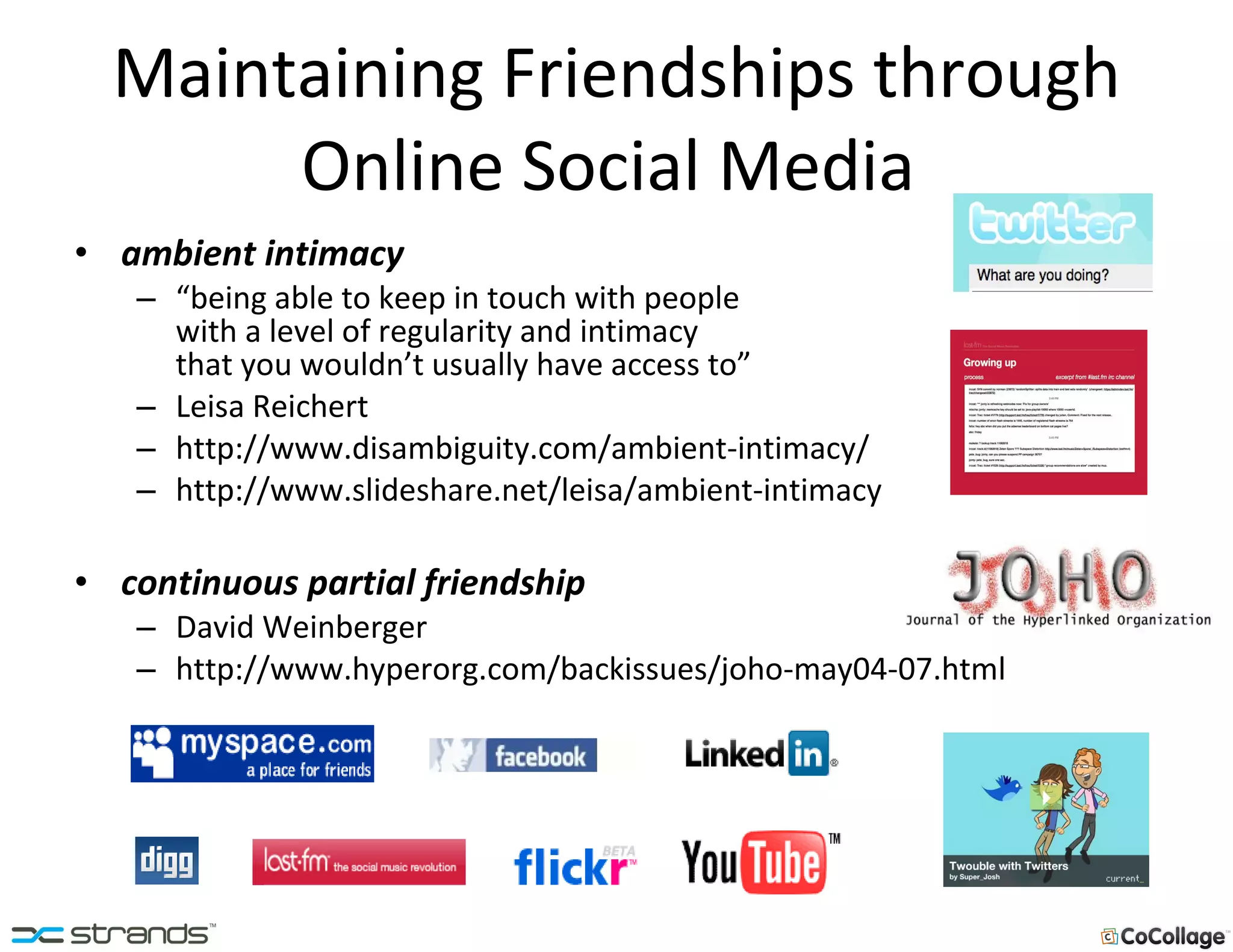 Maintaining Friendships through Online Social Media  ambient intimacy  “ being able to keep in touch with people  with a level of regularity and intimacy  that you wouldn’t usually have access to” Leisa Reichert http://www.disambiguity.com/ambient-intimacy/ http://www.slideshare.net/leisa/ambient-intimacy continuous partial friendship  David Weinberger http://www.hyperorg.com/backissues/joho-may04-07.html 