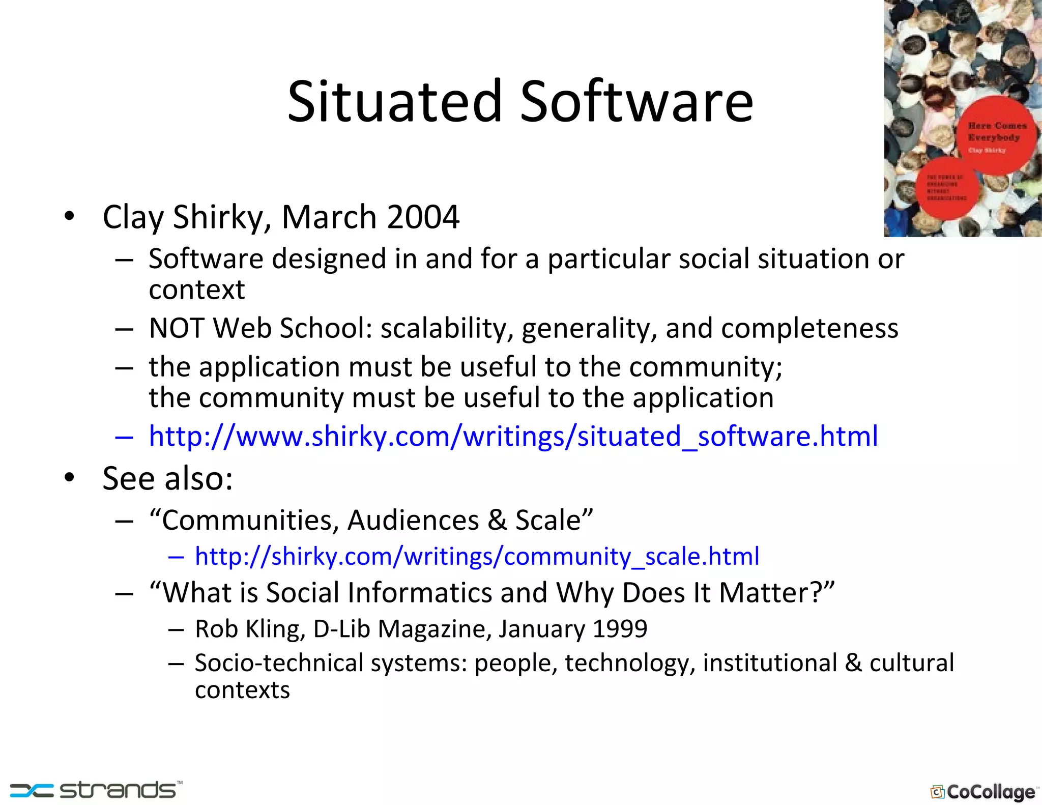Situated Software Clay Shirky, March 2004 Software designed in and for a particular social situation or context NOT Web School: scalability, generality, and completeness the application must be useful to the community;  the community must be useful to the application http://www.shirky.com/writings/situated_software.html See also:  “ Communities, Audiences & Scale” http://shirky.com/writings/community_scale.html “ What is Social Informatics and Why Does It Matter?” Rob Kling, D-Lib Magazine, January 1999 Socio-technical systems: people, technology, institutional & cultural contexts 