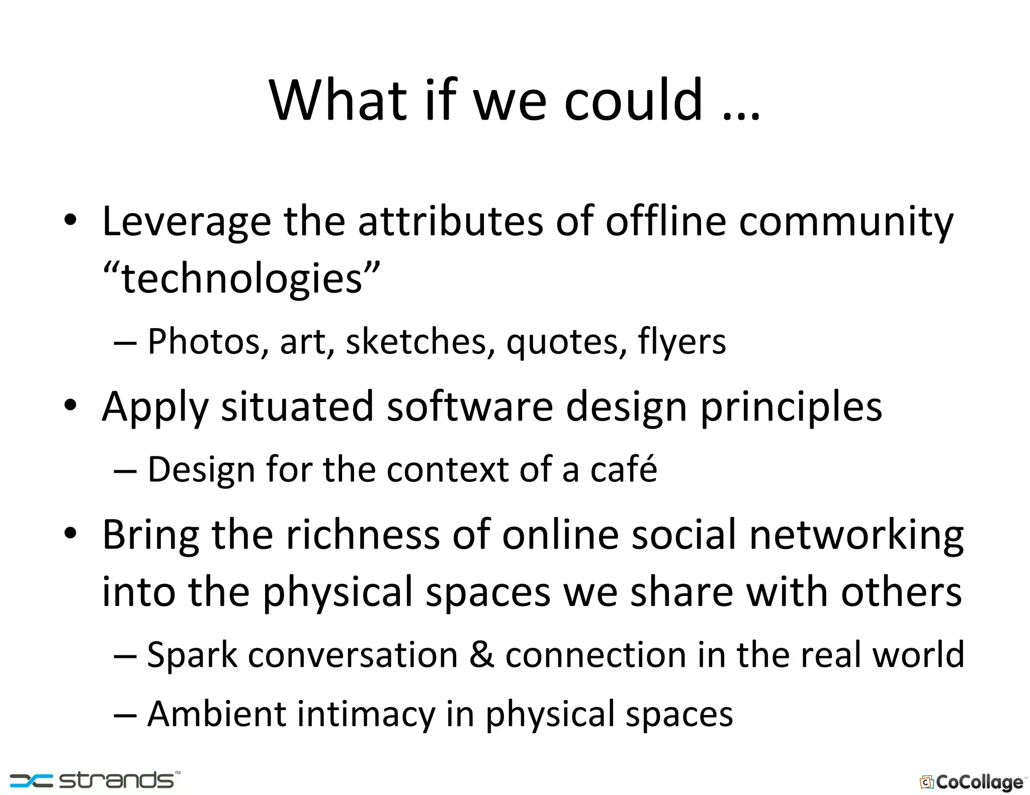 What if we could … Leverage the attributes of offline community “technologies” Photos, art, sketches, quotes, flyers Apply situated software design principles Design for the context of a café Bring the richness of online social networking into the physical spaces we share with others Spark conversation & connection in the real world Ambient intimacy in physical spaces 