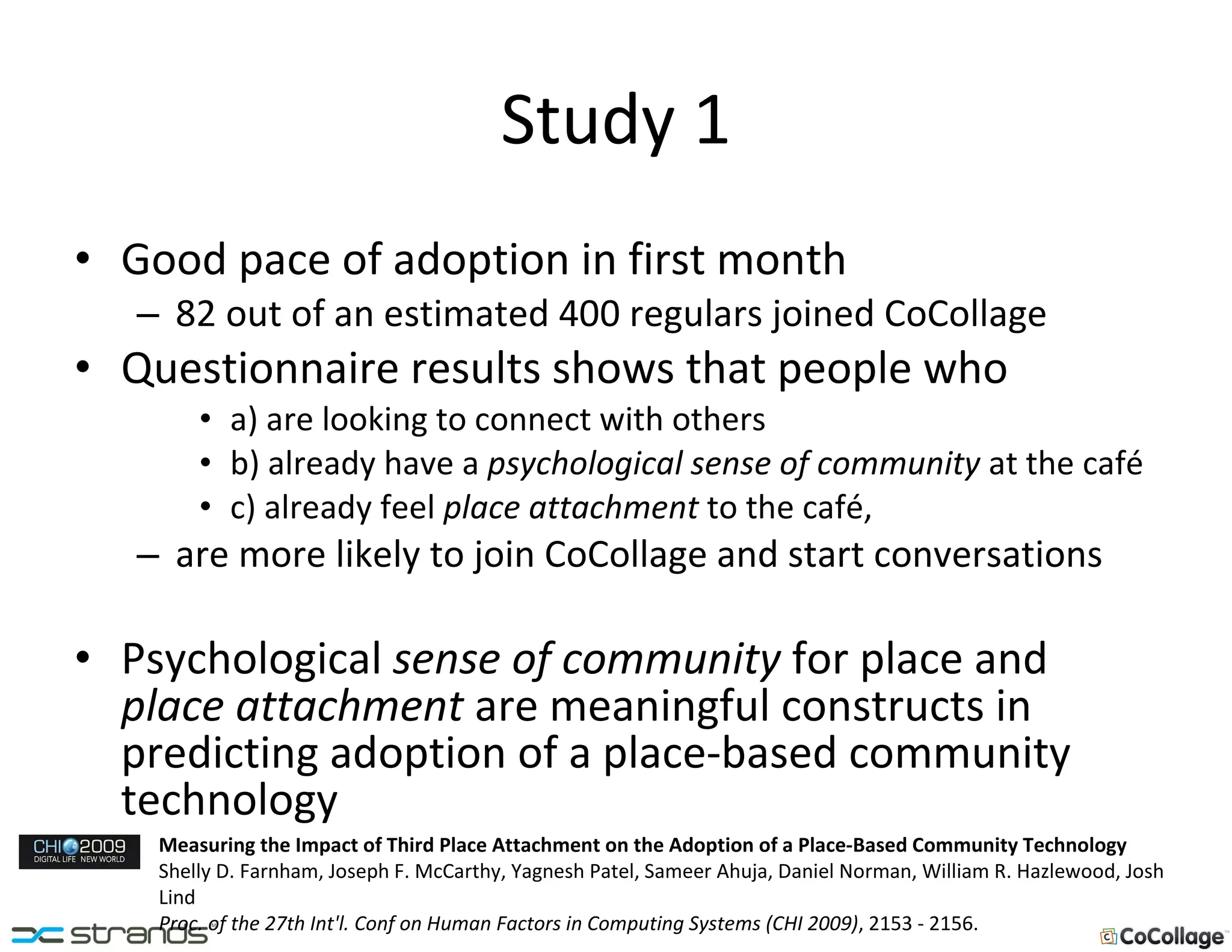 Study 1 Good pace of adoption in first month 82 out of an estimated 400 regulars joined CoCollage Questionnaire results shows that people who a) are looking to connect with others b) already have a  psychological sense of community  at the café c) already feel  place attachment  to the café, are more likely to join CoCollage and start conversations Psychological  sense of community  for place and  place attachment  are meaningful constructs in predicting adoption of a place-based community technology Measuring the Impact of Third Place Attachment on the Adoption of a Place-Based Community Technology Shelly D. Farnham, Joseph F. McCarthy, Yagnesh Patel, Sameer Ahuja, Daniel Norman, William R. Hazlewood, Josh Lind Proc. of the 27th Int'l. Conf on Human Factors in Computing Systems (CHI 2009) , 2153 - 2156. 