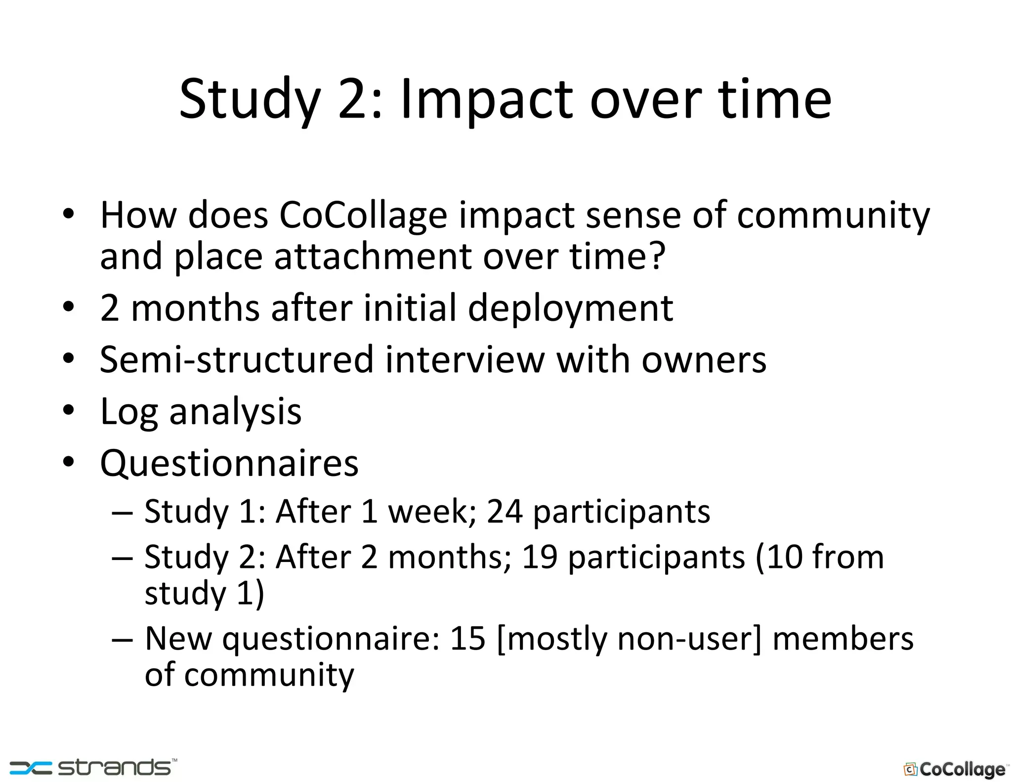 Study 2: Impact over time How does CoCollage impact sense of community and place attachment over time? 2 months after initial deployment Semi-structured interview with owners Log analysis Questionnaires Study 1: After 1 week; 24 participants Study 2: After 2 months; 19 participants (10 from study 1) New questionnaire: 15 [mostly non-user] members of community 