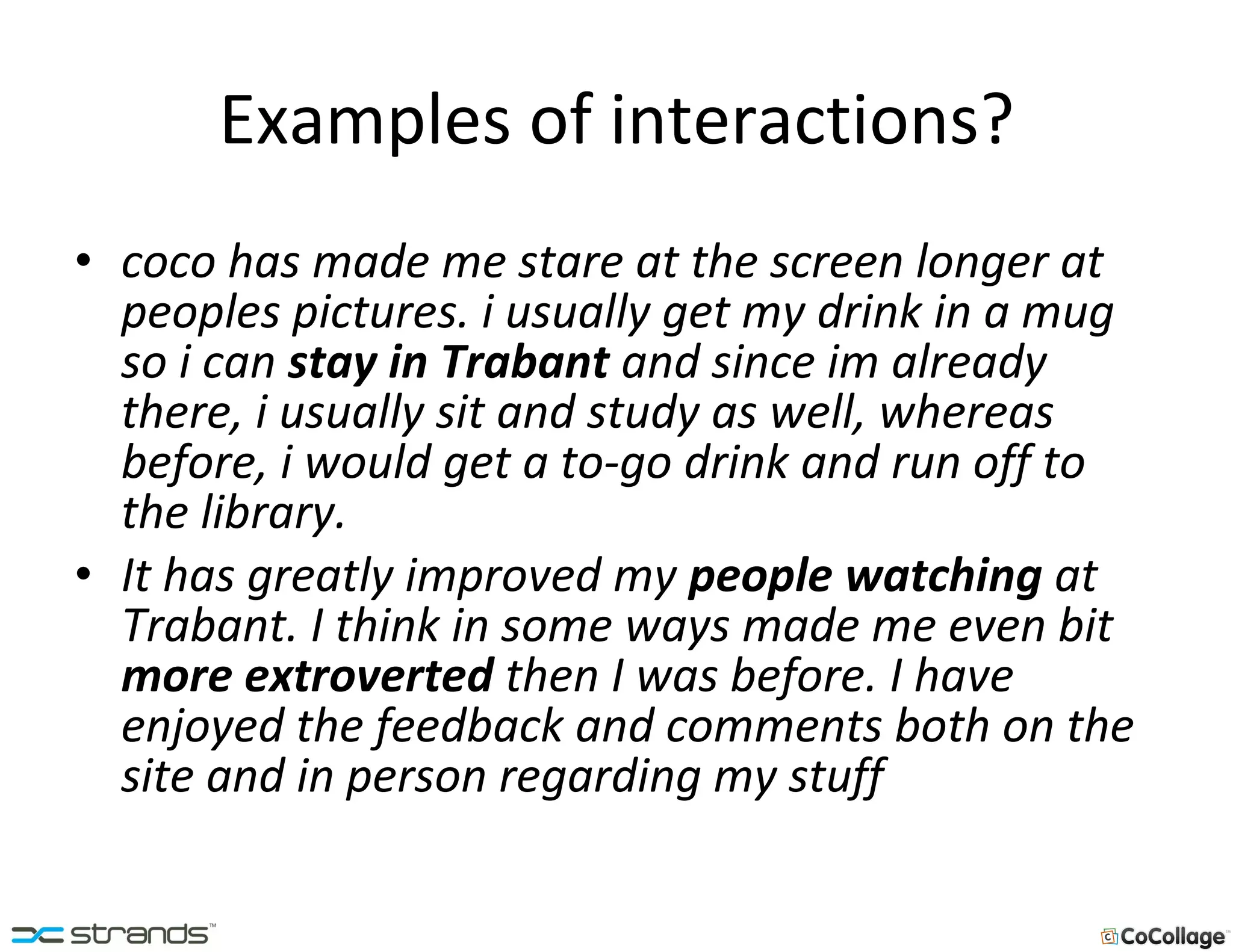 Examples of interactions? coco has made me stare at the screen longer at peoples pictures. i usually get my drink in a mug so i can  stay in Trabant  and since im already there, i usually sit and study as well, whereas before, i would get a to-go drink and run off to the library.  It has greatly improved my  people watching  at Trabant. I think in some ways made me even bit  more extroverted  then I was before. I have enjoyed the feedback and comments both on the site and in person regarding my stuff 