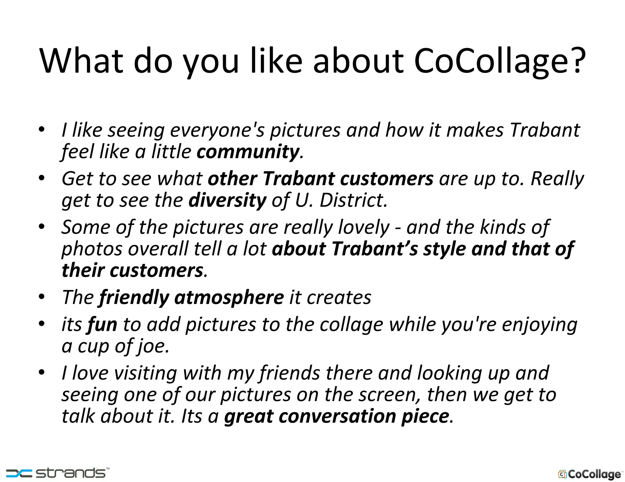 What do you like about CoCollage? I like seeing everyone's pictures and how it makes Trabant feel like a little  community . Get to see what  other Trabant customers  are up to. Really get to see the  diversity  of U. District. Some of the pictures are really lovely - and the kinds of photos overall tell a lot  about Trabant’s style and that of their customers . The  friendly atmosphere  it creates its  fun  to add pictures to the collage while you're enjoying a cup of joe.  I love visiting with my friends there and looking up and seeing one of our pictures on the screen, then we get to talk about it. Its a  great conversation piece . 