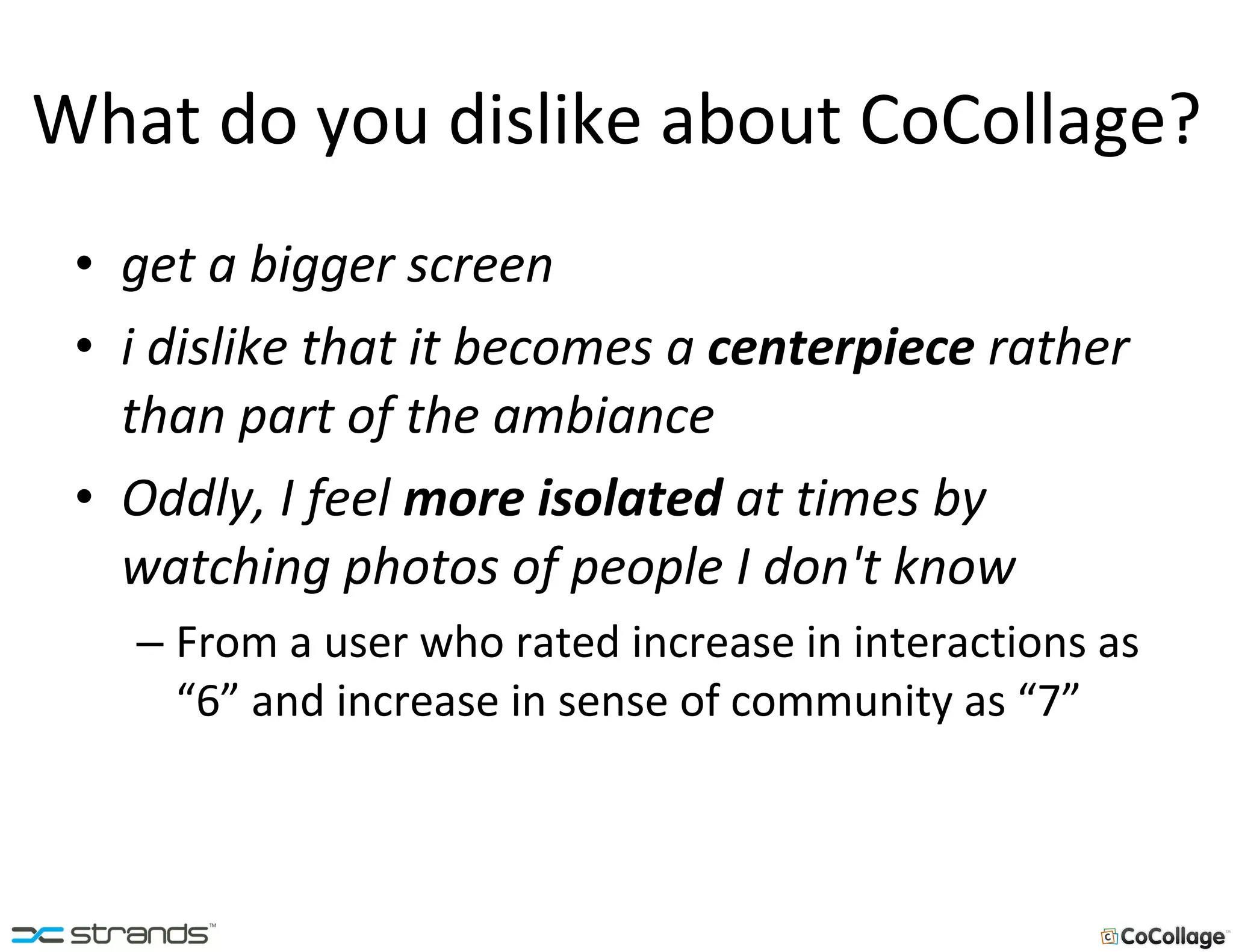 What do you dislike about CoCollage? get a bigger screen i dislike that it becomes a  centerpiece  rather than part of the ambiance   Oddly, I feel  more isolated  at times by watching photos of people I don't know   From a user who rated increase in interactions as “6” and increase in sense of community as “7” 
