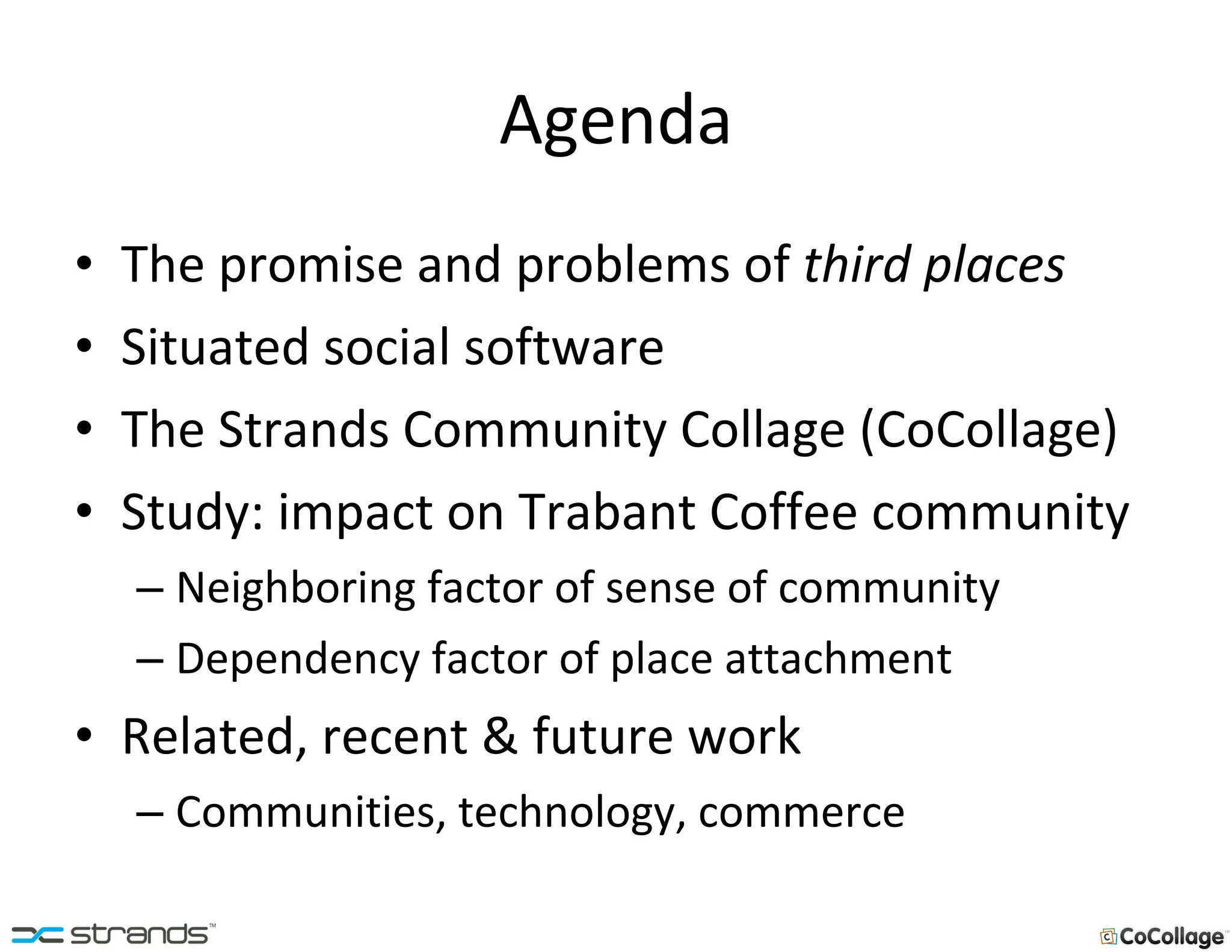 Agenda The promise and problems of  third places Situated social software The Strands Community Collage (CoCollage) Study: impact on Trabant Coffee community Neighboring factor of sense of community Dependency factor of place attachment Related, recent & future work Communities, technology, commerce 