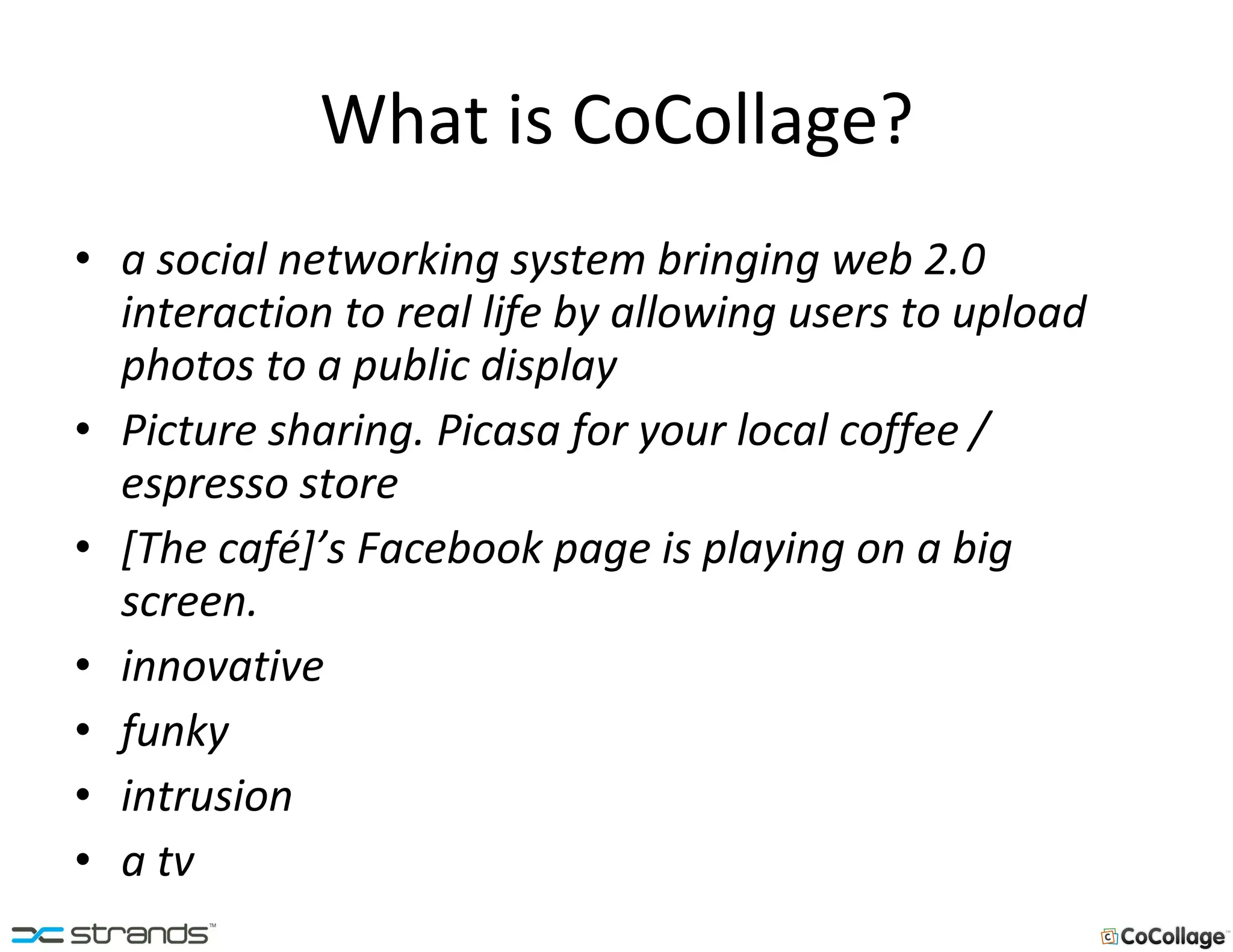 What is CoCollage? a social networking system bringing web 2.0 interaction to real life by allowing users to upload photos to a public display Picture sharing. Picasa for your local coffee / espresso store [The café]’s Facebook page is playing on a big screen. innovative funky intrusion a tv   