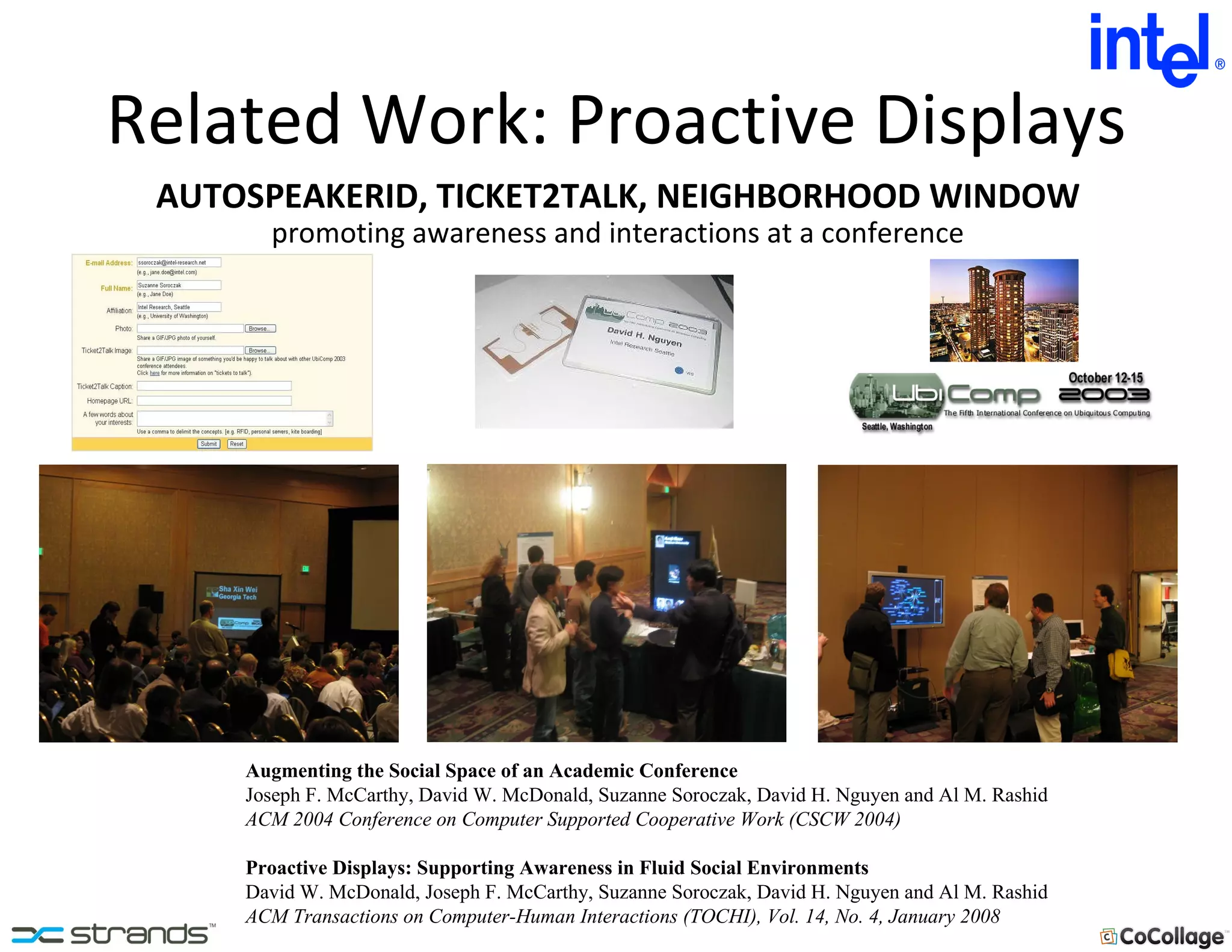 Related Work: Proactive Displays Augmenting the Social Space of an Academic Conference Joseph F. McCarthy, David W. McDonald, Suzanne Soroczak, David H. Nguyen and Al M. Rashid ACM 2004 Conference on Computer Supported Cooperative Work (CSCW 2004) Proactive Displays: Supporting Awareness in Fluid Social Environments David W. McDonald, Joseph F. McCarthy, Suzanne Soroczak, David H. Nguyen and Al M. Rashid ACM Transactions on Computer-Human Interactions (TOCHI), Vol. 14, No. 4, January 2008 promoting awareness and interactions at a conference AUTOSPEAKERID, TICKET2TALK, NEIGHBORHOOD WINDOW 