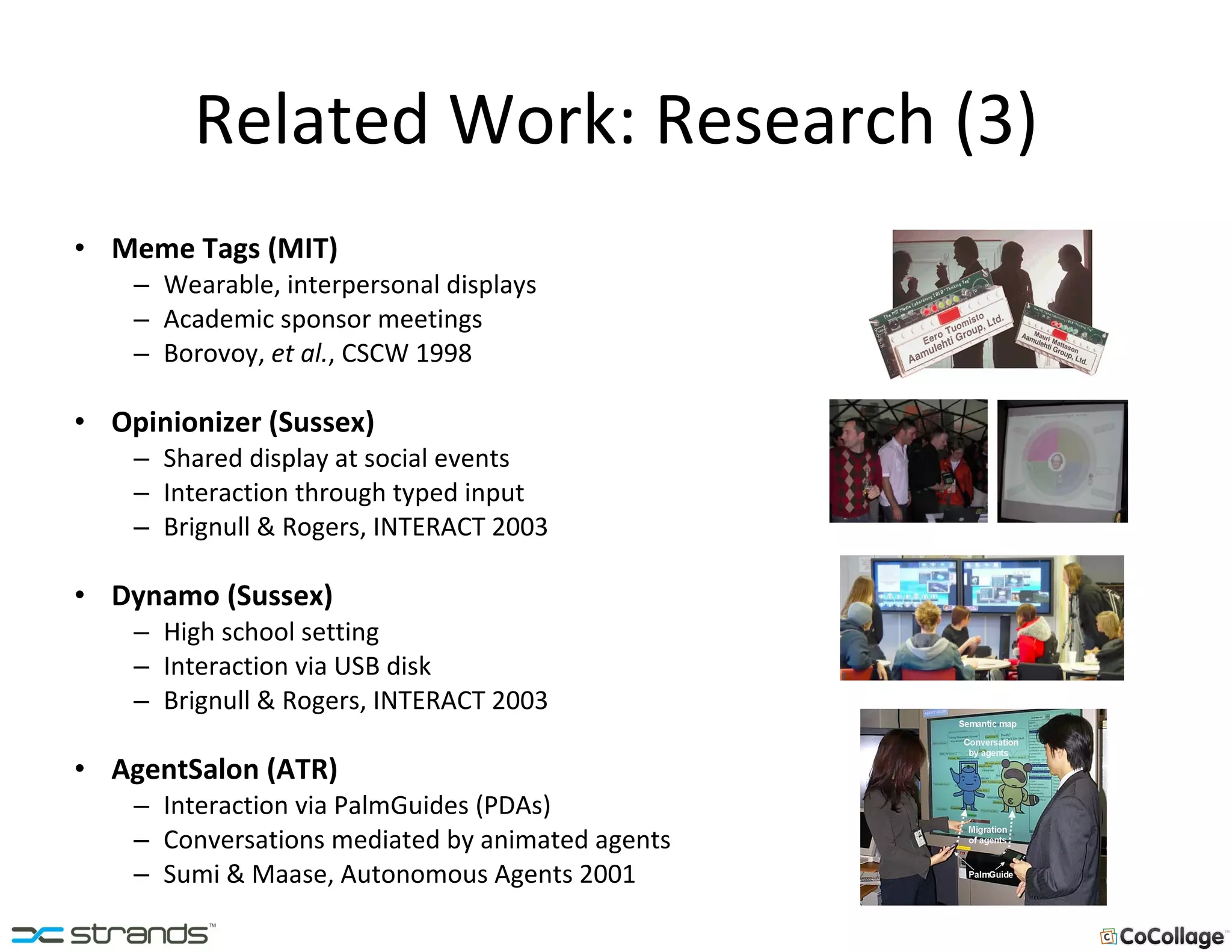 Related Work: Research (3) Meme Tags (MIT) Wearable, interpersonal displays Academic sponsor meetings Borovoy,  et al. , CSCW 1998 Opinionizer (Sussex) Shared display at social events Interaction through typed input Brignull & Rogers, INTERACT 2003 Dynamo (Sussex) High school setting Interaction via USB disk Brignull & Rogers, INTERACT 2003 AgentSalon (ATR) Interaction via PalmGuides (PDAs) Conversations mediated by animated agents Sumi & Maase, Autonomous Agents 2001 