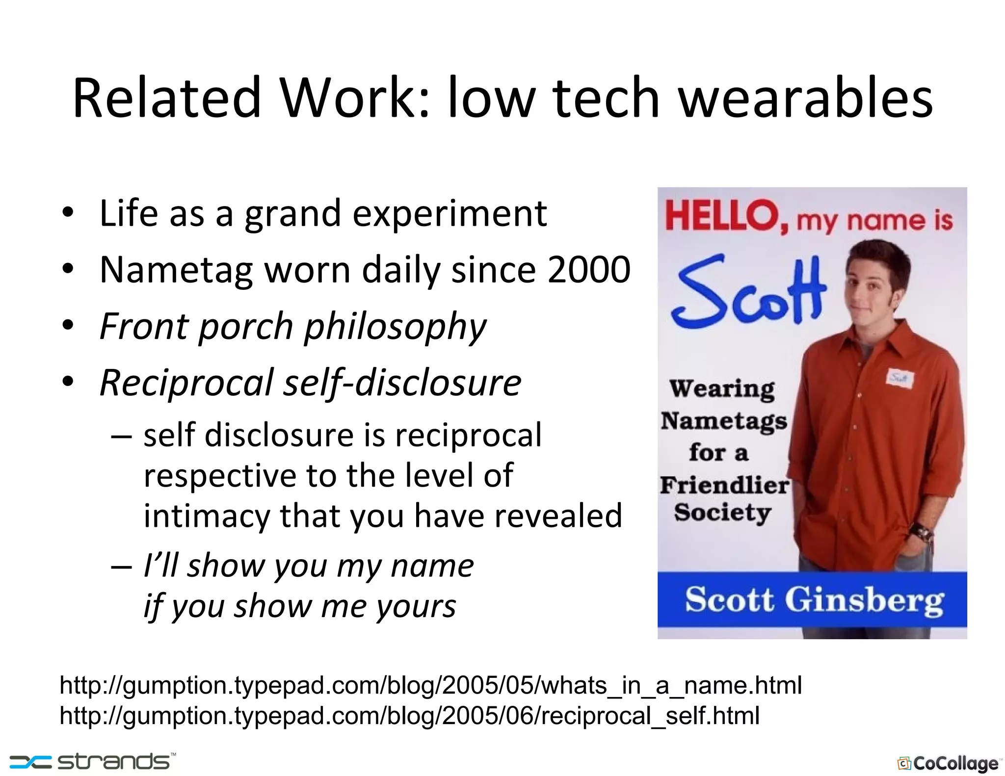 Related Work: low tech wearables Life as a grand experiment Nametag worn daily since 2000 Front porch philosophy Reciprocal self-disclosure self disclosure is reciprocal respective to the level of intimacy that you have revealed I’ll show you my name  if you show me yours http://gumption.typepad.com/blog/2005/05/whats_in_a_name.html http://gumption.typepad.com/blog/2005/06/reciprocal_self.html 