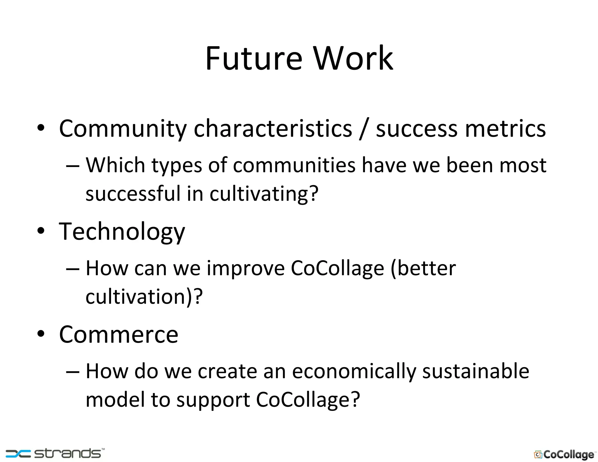 Future Work Community characteristics / success metrics Which types of communities have we been most successful in cultivating? Technology How can we improve CoCollage (better cultivation)? Commerce How do we create an economically sustainable model to support CoCollage? 