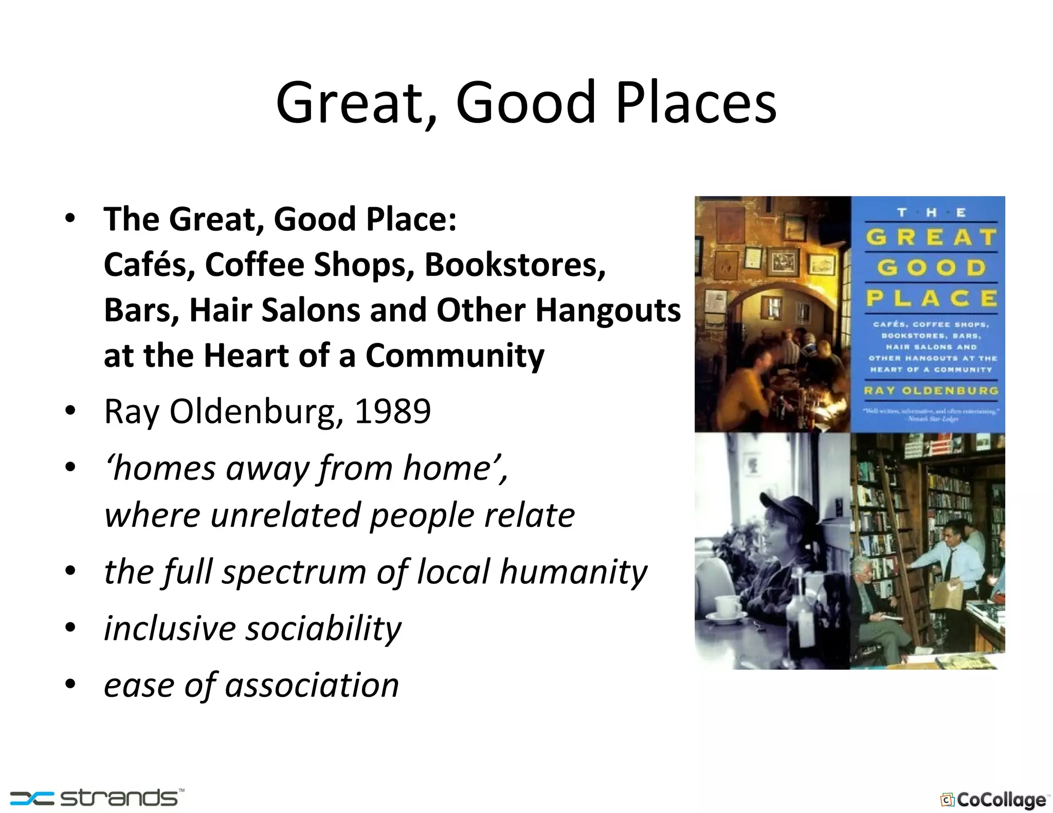 Great, Good Places The Great, Good Place:  Cafés, Coffee Shops, Bookstores, Bars, Hair Salons and Other Hangouts  at the Heart of a Community Ray Oldenburg, 1989 ‘ homes away from home’,  where unrelated people relate the full spectrum of local humanity inclusive sociability ease of association 