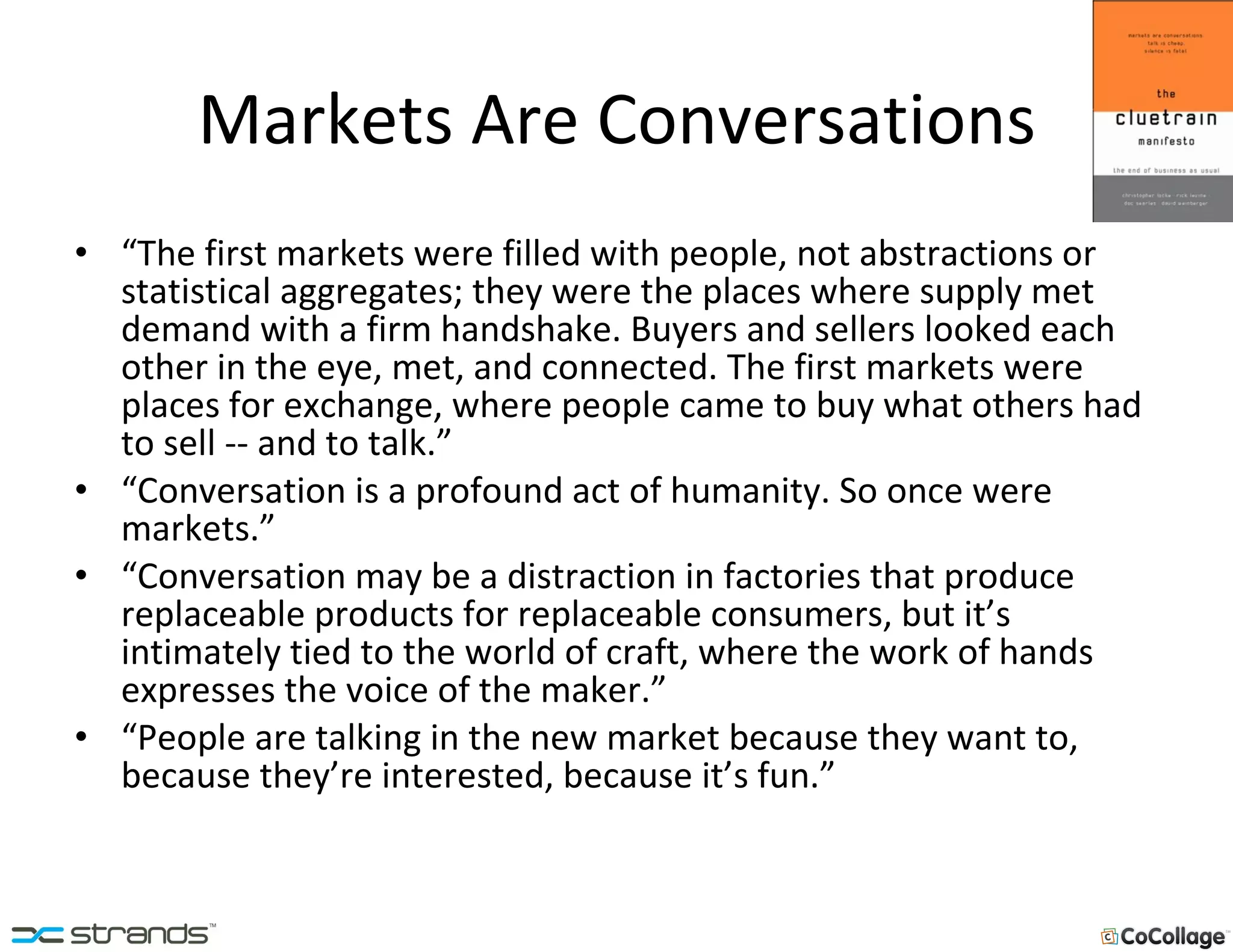 Markets Are Conversations “ The first markets were filled with people, not abstractions or statistical aggregates; they were the places where supply met demand with a firm handshake. Buyers and sellers looked each other in the eye, met, and connected. The first markets were places for exchange, where people came to buy what others had to sell -- and to talk.” “ Conversation is a profound act of humanity. So once were markets.” “ Conversation may be a distraction in factories that produce replaceable products for replaceable consumers, but it’s intimately tied to the world of craft, where the work of hands expresses the voice of the maker.” “ People are talking in the new market because they want to, because they’re interested, because it’s fun.” 
