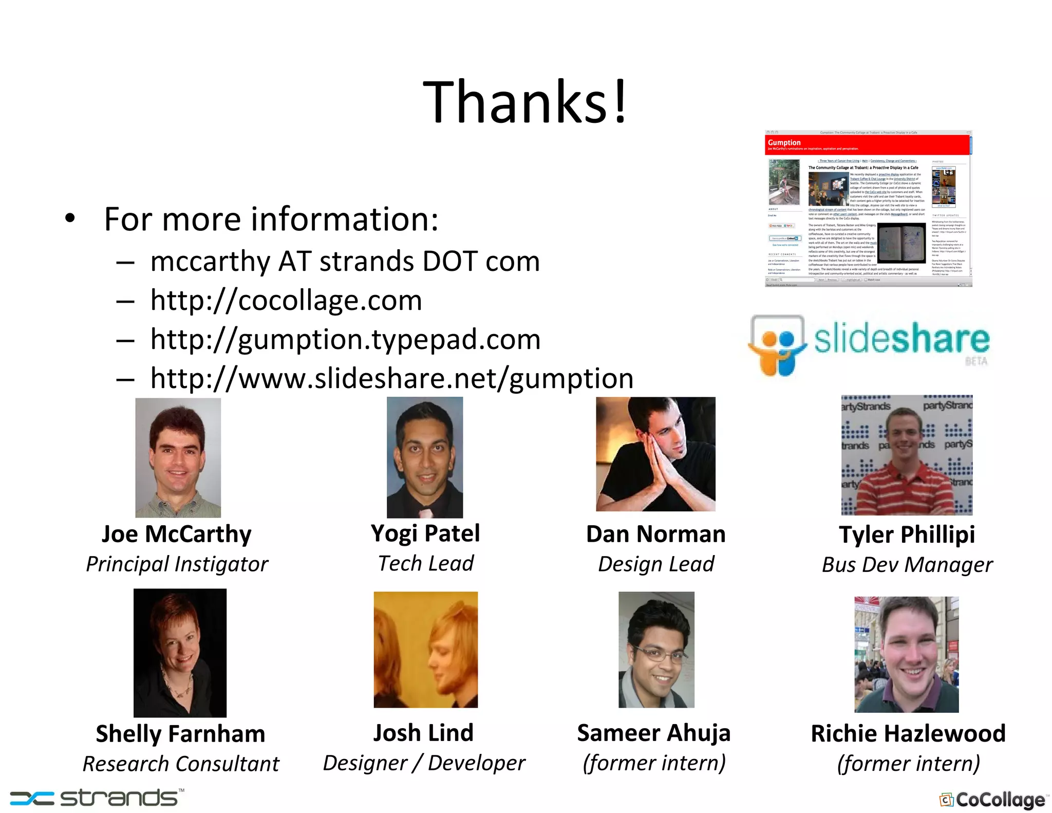 Thanks! For more information: mccarthy AT strands DOT com http://cocollage.com http://gumption.typepad.com http://www.slideshare.net/gumption Yogi Patel Tech Lead Shelly Farnham Research Consultant Joe McCarthy Principal Instigator Josh Lind Designer / Developer Dan Norman Design Lead Sameer Ahuja (former intern) Richie Hazlewood (former intern) Tyler Phillipi Bus Dev Manager 