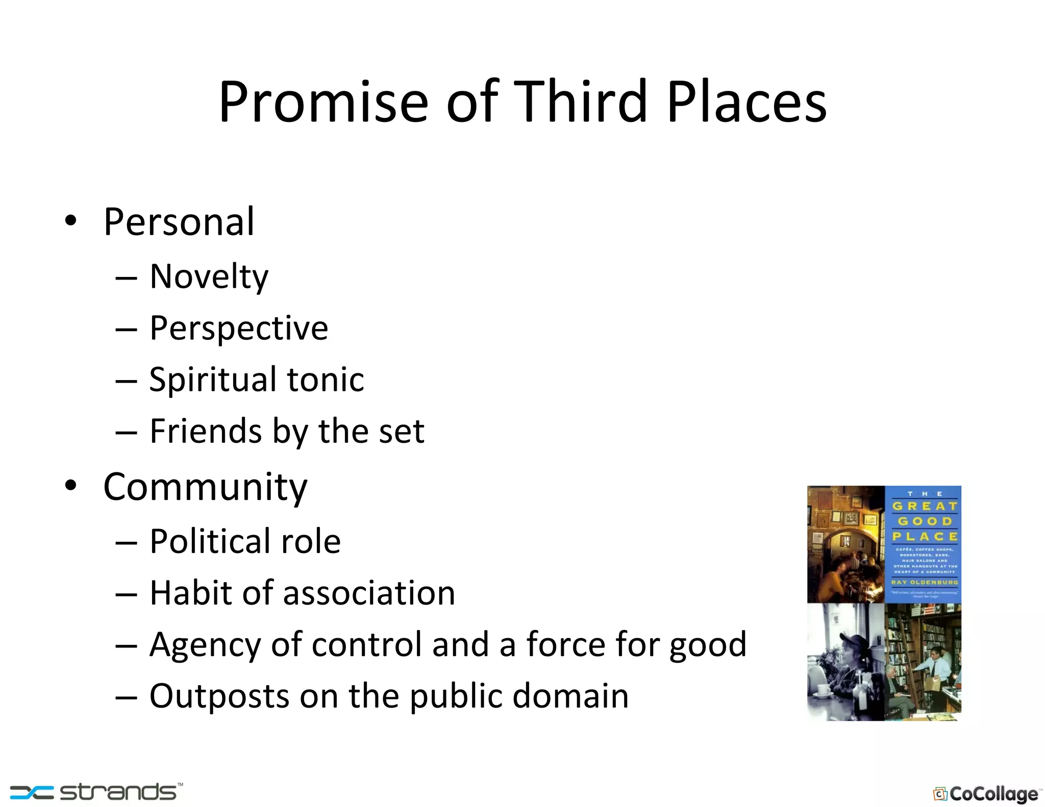Promise of Third Places Personal Novelty Perspective Spiritual tonic Friends by the set Community Political role Habit of association Agency of control and a force for good Outposts on the public domain 