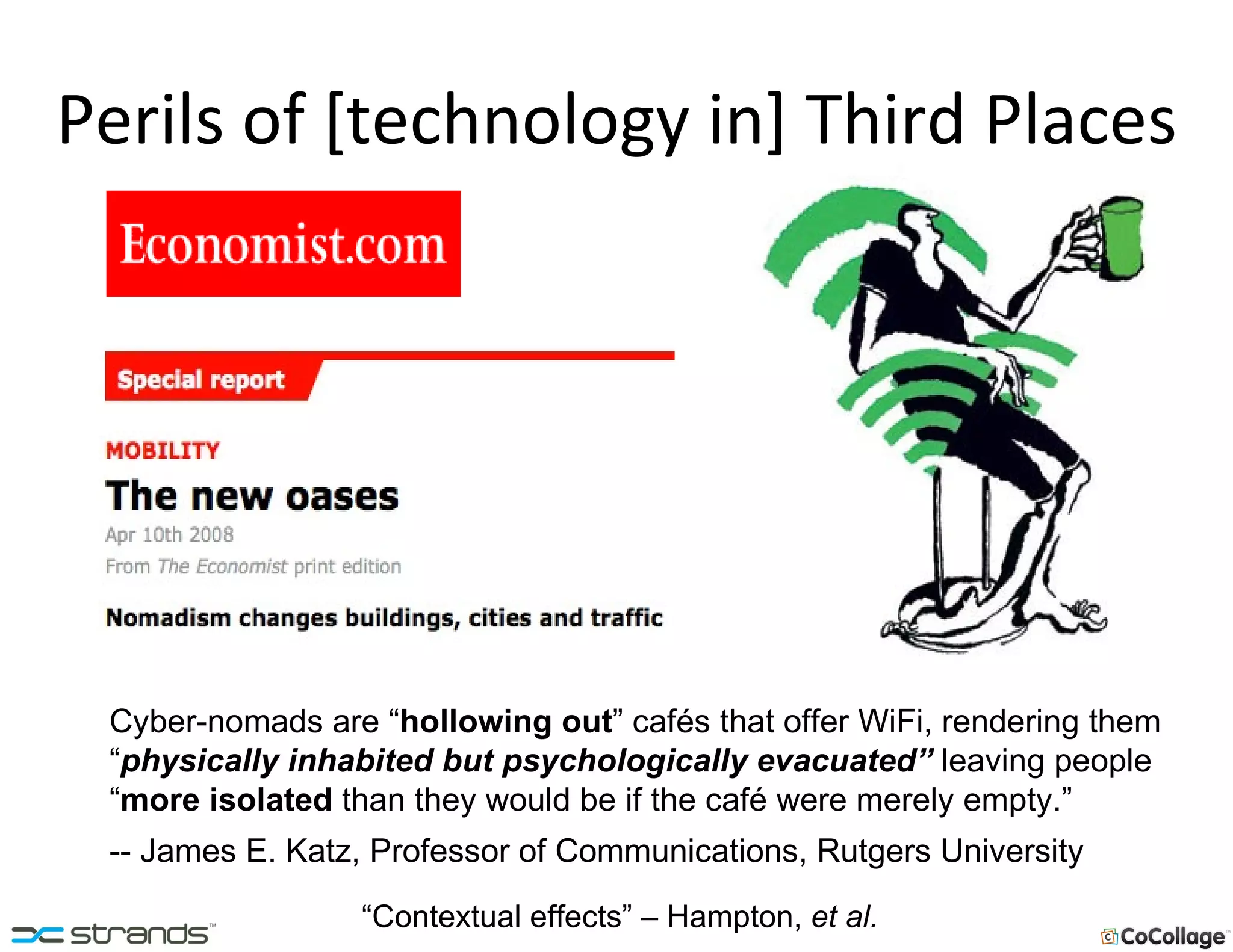 Perils of [technology in] Third Places Cyber-nomads are “ hollowing out ” cafés that offer WiFi, rendering them “ physically inhabited but psychologically evacuated”  leaving people “ more isolated   than they would be if the café were merely empty.” -- James E. Katz, Professor of Communications, Rutgers University “Contextual effects” – Hampton,  et al. 