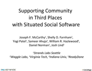 Supporting Community  in Third Places  with Situated Social Software Joseph F. McCarthy 1 , Shelly D. Farnham 2 ,  Yogi Patel 1 , Sameer Ahuja 3 , William R. Hazlewood 4 ,  Daniel Norman 1 , Josh Lind 5 1 Strands Labs Seattle 2 Waggle Labs,  3 Virginia Tech,  4 Indiana Univ,  5 ReadyDone 