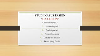 STUDI KASUS PASIEN
‘CA COLON’
Oleh kelompok 3
1. Anisa fitriyani
2. Andini pratiwi
3. Aroem koesuma
4. Candra dwi arsandi
5. Diana ajeng fauzia
 